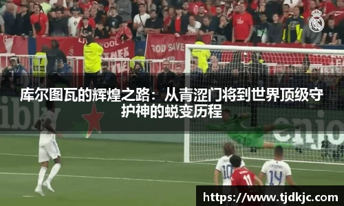 库尔图瓦的辉煌之路：从青涩门将到世界顶级守护神的蜕变历程